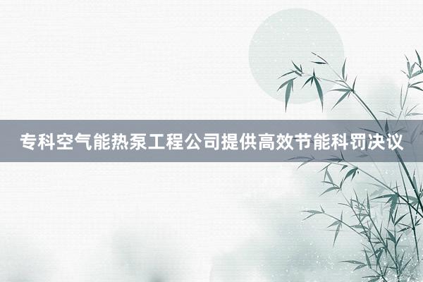 专科空气能热泵工程公司提供高效节能科罚决议